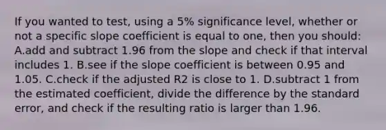 If you wanted to​ test, using a​ 5% significance​ level, whether or not a specific slope coefficient is equal to​ one, then you​ should: A.add and subtract 1.96 from the slope and check if that interval includes 1. B.see if the slope coefficient is between 0.95 and 1.05. C.check if the adjusted R2 is close to 1. D.subtract 1 from the estimated​ coefficient, divide the difference by the standard​ error, and check if the resulting ratio is larger than 1.96.