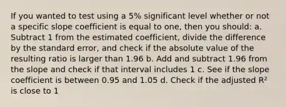 If you wanted to test using a 5% significant level whether or not a specific slope coefficient is equal to one, then you should: a. Subtract 1 from the estimated coefficient, divide the difference by the standard error, and check if the absolute value of the resulting ratio is larger than 1.96 b. Add and subtract 1.96 from the slope and check if that interval includes 1 c. See if the slope coefficient is between 0.95 and 1.05 d. Check if the adjusted R² is close to 1