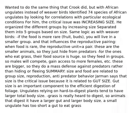 Wanted to do the same thing that Crook did, but with African ungulates instead of weaver birds Identified 74 species of African ungulates by looking for correlations with particular ecological conditions For him, the critical issue was INCREASING SIZE. He organized the different groups by increasing size Separated them into 5 groups based on size. Same logic as with weaver birds: -if the food is more rare (fruit, buds), you will live in a smaller group. and that influences the reproductive pairing: when food is rare, the reproductive unit=a pair. these are the smaller animals, so they just hide from predators -for the ones who eat grass, their food source is huge. so they feed in groups. so males will compete, gain access to more females, etc. these are bigger, so they do a mass defense against predators rather than hiding or fleeing SUMMARY: size and food are related to group size, reproduction, anti predator behavior Jarman says that size is the critical issue because it is related to GUT SIZE. Gut size is an important component to the efficient digestion of foliage. Ungulates relying on hard-to-digest plants tend to have larger total body size. -grass is really heard to digest, so animals that digest it have a larger gut and larger body size. a small ungulate has too short a gut to eat grass