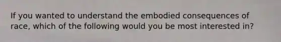 If you wanted to understand the embodied consequences of race, which of the following would you be most interested in?