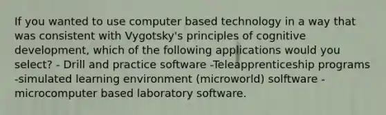 If you wanted to use computer based technology in a way that was consistent with Vygotsky's principles of cognitive development, which of the following applications would you select? - Drill and practice software -Teleapprenticeship programs -simulated learning environment (microworld) solftware -microcomputer based laboratory software.