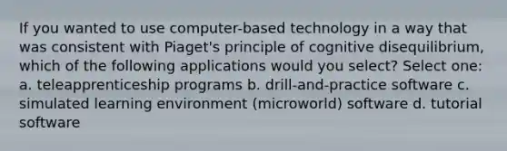 If you wanted to use computer-based technology in a way that was consistent with Piaget's principle of cognitive disequilibrium, which of the following applications would you select? Select one: a. teleapprenticeship programs b. drill-and-practice software c. simulated learning environment (microworld) software d. tutorial software