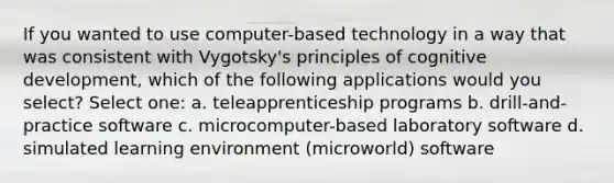 If you wanted to use computer-based technology in a way that was consistent with Vygotsky's principles of cognitive development, which of the following applications would you select? Select one: a. teleapprenticeship programs b. drill-and-practice software c. microcomputer-based laboratory software d. simulated learning environment (microworld) software