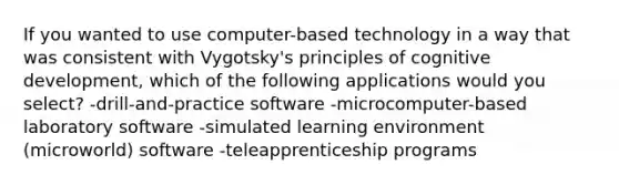 If you wanted to use computer-based technology in a way that was consistent with Vygotsky's principles of cognitive development, which of the following applications would you select? -drill-and-practice software -microcomputer-based laboratory software -simulated learning environment (microworld) software -teleapprenticeship programs