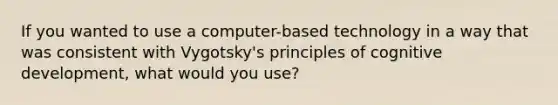 If you wanted to use a computer-based technology in a way that was consistent with Vygotsky's principles of cognitive development, what would you use?