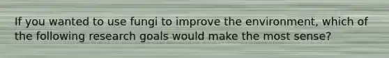 If you wanted to use fungi to improve the environment, which of the following research goals would make the most sense?