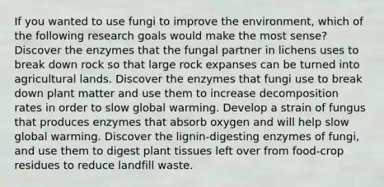 If you wanted to use fungi to improve the environment, which of the following research goals would make the most sense? Discover the enzymes that the fungal partner in lichens uses to break down rock so that large rock expanses can be turned into agricultural lands. Discover the enzymes that fungi use to break down plant matter and use them to increase decomposition rates in order to slow global warming. Develop a strain of fungus that produces enzymes that absorb oxygen and will help slow global warming. Discover the lignin-digesting enzymes of fungi, and use them to digest plant tissues left over from food-crop residues to reduce landfill waste.