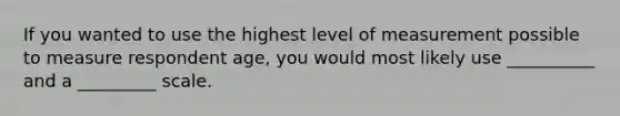 If you wanted to use the highest level of measurement possible to measure respondent age, you would most likely use __________ and a _________ scale.