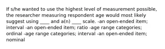 If s/he wanted to use the highest level of measurement possible, the researcher measuring respondent age would most likely suggest using ____ and a(n) ____ scale. -an open-ended item; interval -an open-ended item; ratio -age range categories; ordinal -age range categories; interval -an open-ended item; nominal