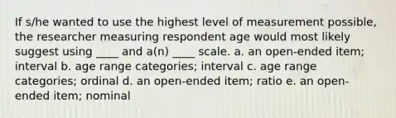 If s/he wanted to use the highest level of measurement possible, the researcher measuring respondent age would most likely suggest using ____ and a(n) ____ scale. a. an open-ended item; interval b. age range categories; interval c. age range categories; ordinal d. an open-ended item; ratio e. an open-ended item; nominal