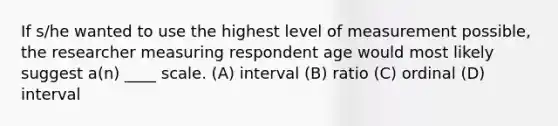 If s/he wanted to use the highest level of measurement possible, the researcher measuring respondent age would most likely suggest a(n) ____ scale. (A) interval (B) ratio (C) ordinal (D) interval