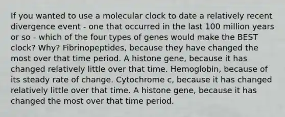 If you wanted to use a molecular clock to date a relatively recent divergence event - one that occurred in the last 100 million years or so - which of the four types of genes would make the BEST clock? Why? Fibrinopeptides, because they have changed the most over that time period. A histone gene, because it has changed relatively little over that time. Hemoglobin, because of its steady rate of change. Cytochrome c, because it has changed relatively little over that time. A histone gene, because it has changed the most over that time period.