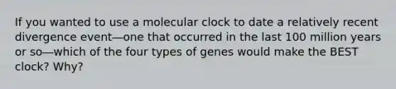 If you wanted to use a molecular clock to date a relatively recent divergence event―one that occurred in the last 100 million years or so―which of the four types of genes would make the BEST clock? Why?