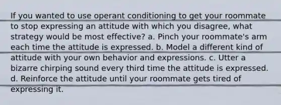 If you wanted to use operant conditioning to get your roommate to stop expressing an attitude with which you disagree, what strategy would be most effective? a. Pinch your roommate's arm each time the attitude is expressed. b. Model a different kind of attitude with your own behavior and expressions. c. Utter a bizarre chirping sound every third time the attitude is expressed. d. Reinforce the attitude until your roommate gets tired of expressing it.