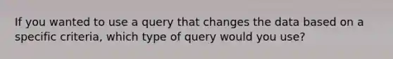 If you wanted to use a query that changes the data based on a specific criteria, which type of query would you use?