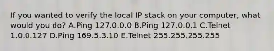 If you wanted to verify the local IP stack on your computer, what would you do? A.Ping 127.0.0.0 B.Ping 127.0.0.1 C.Telnet 1.0.0.127 D.Ping 169.5.3.10 E.Telnet 255.255.255.255