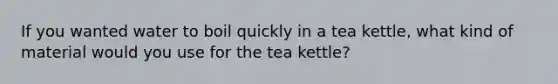 If you wanted water to boil quickly in a tea kettle, what kind of material would you use for the tea kettle?