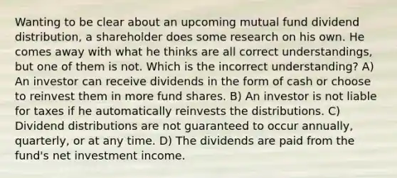 Wanting to be clear about an upcoming mutual fund dividend distribution, a shareholder does some research on his own. He comes away with what he thinks are all correct understandings, but one of them is not. Which is the incorrect understanding? A) An investor can receive dividends in the form of cash or choose to reinvest them in more fund shares. B) An investor is not liable for taxes if he automatically reinvests the distributions. C) Dividend distributions are not guaranteed to occur annually, quarterly, or at any time. D) The dividends are paid from the fund's net investment income.