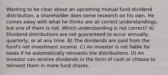 Wanting to be clear about an upcoming mutual fund dividend distribution, a shareholder does some research on his own. He comes away with what he thinks are all correct understandings, but one of them is not. Which understanding is not correct? A) Dividend distributions are not guaranteed to occur annually, quarterly, or at any time. B) The dividends are paid from the fund's net investment income. C) An investor is not liable for taxes if he automatically reinvests the distributions. D) An investor can receive dividends in the form of cash or choose to reinvest them in more fund shares.