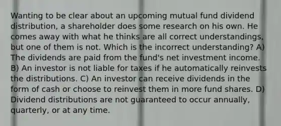 Wanting to be clear about an upcoming mutual fund dividend distribution, a shareholder does some research on his own. He comes away with what he thinks are all correct understandings, but one of them is not. Which is the incorrect understanding? A) The dividends are paid from the fund's net investment income. B) An investor is not liable for taxes if he automatically reinvests the distributions. C) An investor can receive dividends in the form of cash or choose to reinvest them in more fund shares. D) Dividend distributions are not guaranteed to occur annually, quarterly, or at any time.