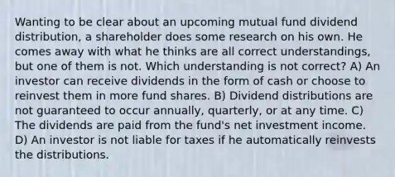 Wanting to be clear about an upcoming mutual fund dividend distribution, a shareholder does some research on his own. He comes away with what he thinks are all correct understandings, but one of them is not. Which understanding is not correct? A) An investor can receive dividends in the form of cash or choose to reinvest them in more fund shares. B) Dividend distributions are not guaranteed to occur annually, quarterly, or at any time. C) The dividends are paid from the fund's net investment income. D) An investor is not liable for taxes if he automatically reinvests the distributions.