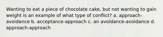 Wanting to eat a piece of chocolate cake, but not wanting to gain weight is an example of what type of conflict? a. approach-avoidance b. acceptance-approach c. an avoidance-avoidance d. approach-approach