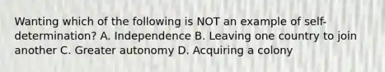 Wanting which of the following is NOT an example of self-determination? A. Independence B. Leaving one country to join another C. Greater autonomy D. Acquiring a colony