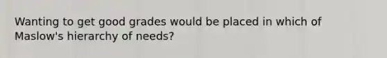 Wanting to get good grades would be placed in which of Maslow's hierarchy of needs?