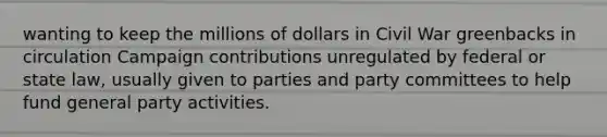 wanting to keep the millions of dollars in Civil War greenbacks in circulation Campaign contributions unregulated by federal or state law, usually given to parties and party committees to help fund general party activities.