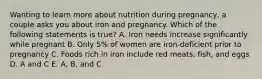 Wanting to learn more about nutrition during pregnancy, a couple asks you about iron and pregnancy. Which of the following statements is true? A. Iron needs increase significantly while pregnant B. Only 5% of women are iron-deficient prior to pregnancy C. Foods rich in iron include red meats, fish, and eggs D. A and C E. A, B, and C