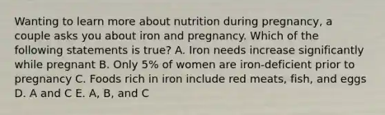 Wanting to learn more about nutrition during pregnancy, a couple asks you about iron and pregnancy. Which of the following statements is true? A. Iron needs increase significantly while pregnant B. Only 5% of women are iron-deficient prior to pregnancy C. Foods rich in iron include red meats, fish, and eggs D. A and C E. A, B, and C