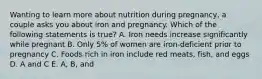 Wanting to learn more about nutrition during pregnancy, a couple asks you about iron and pregnancy. Which of the following statements is true? A. Iron needs increase significantly while pregnant B. Only 5% of women are iron-deficient prior to pregnancy C. Foods rich in iron include red meats, fish, and eggs D. A and C E. A, B, and