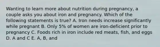 Wanting to learn more about nutrition during pregnancy, a couple asks you about iron and pregnancy. Which of the following statements is true? A. Iron needs increase significantly while pregnant B. Only 5% of women are iron-deficient prior to pregnancy C. Foods rich in iron include red meats, fish, and eggs D. A and C E. A, B, and