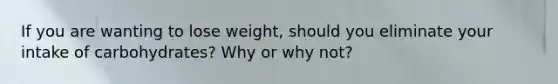 If you are wanting to lose weight, should you eliminate your intake of carbohydrates? Why or why not?