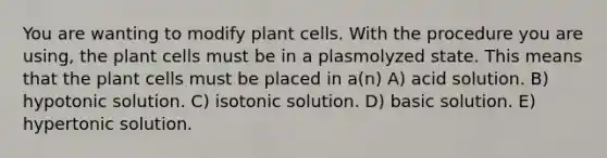 You are wanting to modify plant cells. With the procedure you are using, the plant cells must be in a plasmolyzed state. This means that the plant cells must be placed in a(n) A) acid solution. B) hypotonic solution. C) isotonic solution. D) basic solution. E) hypertonic solution.