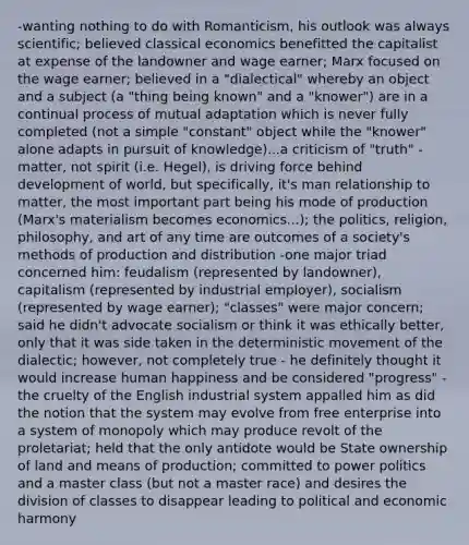 -wanting nothing to do with Romanticism, his outlook was always scientific; believed classical economics benefitted the capitalist at expense of the landowner and wage earner; Marx focused on the wage earner; believed in a "dialectical" whereby an object and a subject (a "thing being known" and a "knower") are in a continual process of mutual adaptation which is never fully completed (not a simple "constant" object while the "knower" alone adapts in pursuit of knowledge)...a criticism of "truth" -matter, not spirit (i.e. Hegel), is driving force behind development of world, but specifically, it's man relationship to matter, the most important part being his mode of production (Marx's materialism becomes economics...); the politics, religion, philosophy, and art of any time are outcomes of a society's methods of production and distribution -one major triad concerned him: feudalism (represented by landowner), capitalism (represented by industrial employer), socialism (represented by wage earner); "classes" were major concern; said he didn't advocate socialism or think it was ethically better, only that it was side taken in the deterministic movement of the dialectic; however, not completely true - he definitely thought it would increase human happiness and be considered "progress" -the cruelty of the English industrial system appalled him as did the notion that the system may evolve from free enterprise into a system of monopoly which may produce revolt of the proletariat; held that the only antidote would be State ownership of land and means of production; committed to power politics and a master class (but not a master race) and desires the division of classes to disappear leading to political and economic harmony