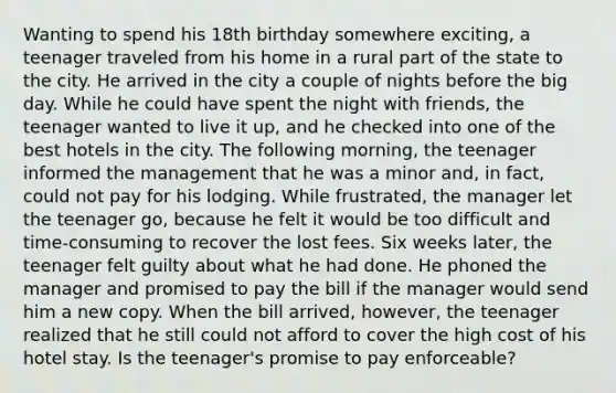 Wanting to spend his 18th birthday somewhere exciting, a teenager traveled from his home in a rural part of the state to the city. He arrived in the city a couple of nights before the big day. While he could have spent the night with friends, the teenager wanted to live it up, and he checked into one of the best hotels in the city. The following morning, the teenager informed the management that he was a minor and, in fact, could not pay for his lodging. While frustrated, the manager let the teenager go, because he felt it would be too difficult and time-consuming to recover the lost fees. Six weeks later, the teenager felt guilty about what he had done. He phoned the manager and promised to pay the bill if the manager would send him a new copy. When the bill arrived, however, the teenager realized that he still could not afford to cover the high cost of his hotel stay. Is the teenager's promise to pay enforceable?