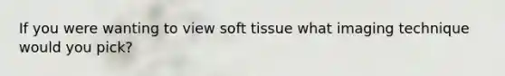 If you were wanting to view soft tissue what imaging technique would you pick?