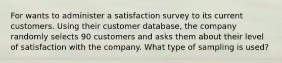 For wants to administer a satisfaction survey to its current customers. Using their customer database, the company randomly selects 90 customers and asks them about their level of satisfaction with the company. What type of sampling is used?