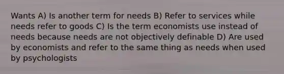 Wants A) Is another term for needs B) Refer to services while needs refer to goods C) Is the term economists use instead of needs because needs are not objectively definable D) Are used by economists and refer to the same thing as needs when used by psychologists