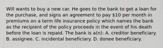 Will wants to buy a new car. He goes to the bank to get a loan for the purchase, and signs an agreement to pay 10 per month in premiums on a term life insurance policy which names the bank as the recipient of the policy proceeds in the event of his death before the loan is repaid. The bank is a(n): A. creditor beneficiary. B. assignee. C. incidental beneficiary. D. donee beneficiary.