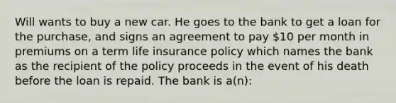 Will wants to buy a new car. He goes to the bank to get a loan for the purchase, and signs an agreement to pay 10 per month in premiums on a term life insurance policy which names the bank as the recipient of the policy proceeds in the event of his death before the loan is repaid. The bank is a(n):