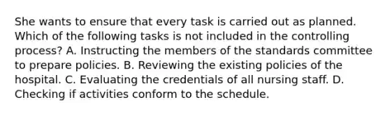 She wants to ensure that every task is carried out as planned. Which of the following tasks is not included in the controlling process? A. Instructing the members of the standards committee to prepare policies. B. Reviewing the existing policies of the hospital. C. Evaluating the credentials of all nursing staff. D. Checking if activities conform to the schedule.