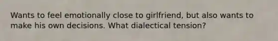 Wants to feel emotionally close to girlfriend, but also wants to make his own decisions. What dialectical tension?