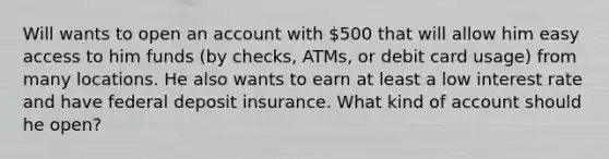 Will wants to open an account with 500 that will allow him easy access to him funds (by checks, ATMs, or debit card usage) from many locations. He also wants to earn at least a low interest rate and have federal deposit insurance. What kind of account should he open?