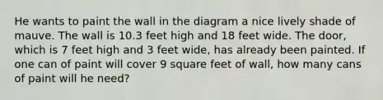 He wants to paint the wall in the diagram a nice lively shade of mauve. The wall is 10.3 feet high and 18 feet wide. The door, which is 7 feet high and 3 feet wide, has already been painted. If one can of paint will cover 9 square feet of wall, how many cans of paint will he need?