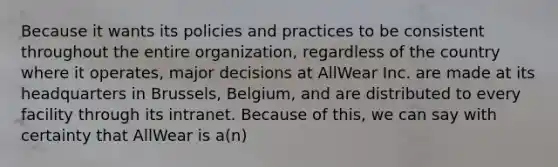 Because it wants its policies and practices to be consistent throughout the entire organization, regardless of the country where it operates, major decisions at AllWear Inc. are made at its headquarters in Brussels, Belgium, and are distributed to every facility through its intranet. Because of this, we can say with certainty that AllWear is a(n)