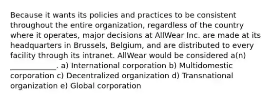 Because it wants its policies and practices to be consistent throughout the entire​ organization, regardless of the country where it​ operates, major decisions at AllWear Inc. are made at its headquarters in​ Brussels, Belgium, and are distributed to every facility through its intranet. AllWear would be considered​ a(n) ____________. a) International corporation b) Multidomestic corporation c) Decentralized organization d) Transnational organization e) Global corporation