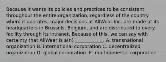 Because it wants its policies and practices to be consistent throughout the entire​ organization, regardless of the country where it​ operates, major decisions at AllWear Inc. are made at its headquarters in​ Brussels, Belgium, and are distributed to every facility through its intranet. Because of​ this, we can say with certainty that AllWear is​ a(n) ____________. A. transnational organization B. international corporation C. decentralized organization D. global corporation .E. multidomestic corporation