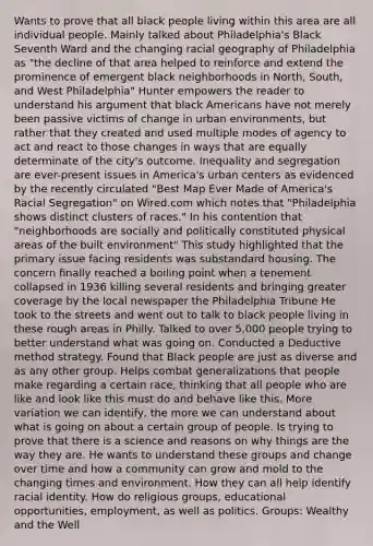 Wants to prove that all black people living within this area are all individual people. Mainly talked about Philadelphia's Black Seventh Ward and the changing racial geography of Philadelphia as "the decline of that area helped to reinforce and extend the prominence of emergent black neighborhoods in North, South, and West Philadelphia" Hunter empowers the reader to understand his argument that black Americans have not merely been passive victims of change in urban environments, but rather that they created and used multiple modes of agency to act and react to those changes in ways that are equally determinate of the city's outcome. Inequality and segregation are ever-present issues in America's urban centers as evidenced by the recently circulated "Best Map Ever Made of America's Racial Segregation" on Wired.com which notes that "Philadelphia shows distinct clusters of races." In his contention that "neighborhoods are socially and politically constituted physical areas of the built environment" This study highlighted that the primary issue facing residents was substandard housing. The concern finally reached a boiling point when a tenement collapsed in 1936 killing several residents and bringing greater coverage by the local newspaper the Philadelphia Tribune He took to the streets and went out to talk to black people living in these rough areas in Philly. Talked to over 5,000 people trying to better understand what was going on. Conducted a Deductive method strategy. Found that Black people are just as diverse and as any other group. Helps combat generalizations that people make regarding a certain race, thinking that all people who are like and look like this must do and behave like this. More variation we can identify, the more we can understand about what is going on about a certain group of people. Is trying to prove that there is a science and reasons on why things are the way they are. He wants to understand these groups and change over time and how a community can grow and mold to the changing times and environment. How they can all help identify racial identity. How do religious groups, educational opportunities, employment, as well as politics. Groups: Wealthy and the Well